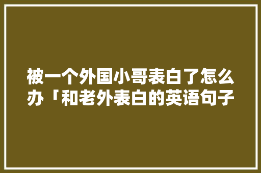 被一个外国小哥表白了怎么办「和老外表白的英语句子简短」 被一个外国小哥表白了怎么办「和老外表白的英语句子简短」 撩妹套路