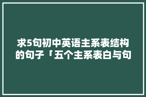 求5句初中英语主系表结构的句子「五个主系表白与句子英语翻译」 求5句初中英语主系表结构的句子「五个主系表白与句子英语翻译」 聊天话题