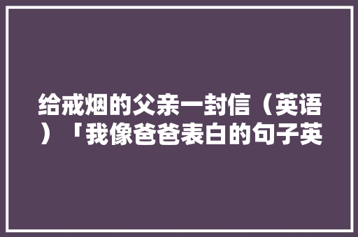 给戒烟的父亲一封信（英语）「我像爸爸表白的句子英语翻译」 给戒烟的父亲一封信（英语）「我像爸爸表白的句子英语翻译」 聊天话题