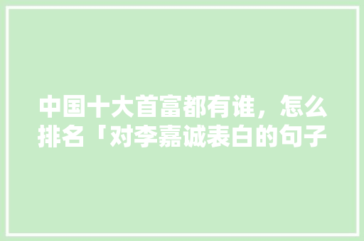 中国十大首富都有谁，怎么排名「对李嘉诚表白的句子英语版」 中国十大首富都有谁，怎么排名「对李嘉诚表白的句子英语版」 聊天话题