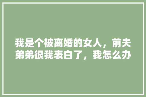我是个被离婚的女人，前夫弟弟很我表白了，我怎么办「大哥表白大嫂英语句子简短」 我是个被离婚的女人，前夫弟弟很我表白了，我怎么办「大哥表白大嫂英语句子简短」 土味情话