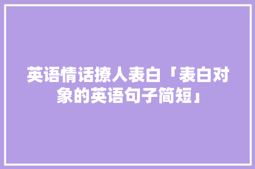 英语情话撩人表白「表白对象的英语句子简短」 英语情话撩人表白「表白对象的英语句子简短」 聊天话题