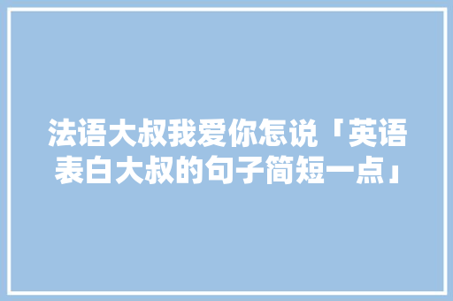 法语大叔我爱你怎说「英语表白大叔的句子简短一点」 法语大叔我爱你怎说「英语表白大叔的句子简短一点」 聊天话题