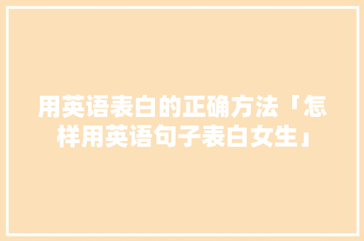 用英语表白的正确方法「怎样用英语句子表白女生」 用英语表白的正确方法「怎样用英语句子表白女生」 聊天话题
