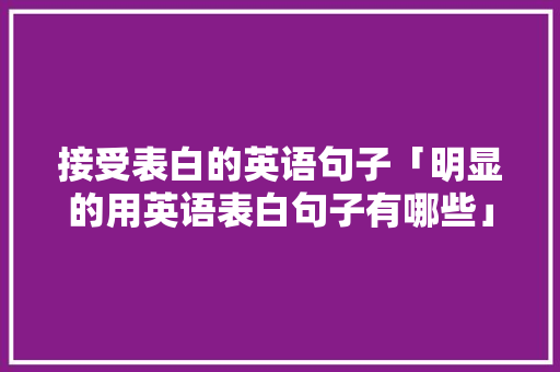 接受表白的英语句子「明显的用英语表白句子有哪些」 接受表白的英语句子「明显的用英语表白句子有哪些」 聊天话题