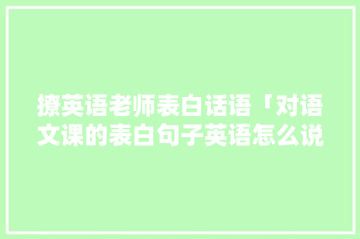 撩英语老师表白话语「对语文课的表白句子英语怎么说」 撩英语老师表白话语「对语文课的表白句子英语怎么说」 聊天话题