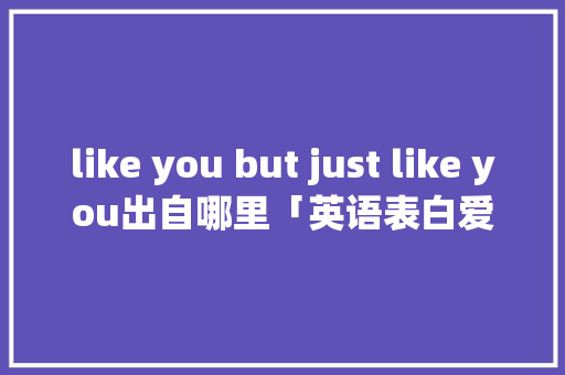 like you but just like you出自哪里「英语表白爱你如初的句子简短」 like you but just like you出自哪里「英语表白爱你如初的句子简短」 聊天话题