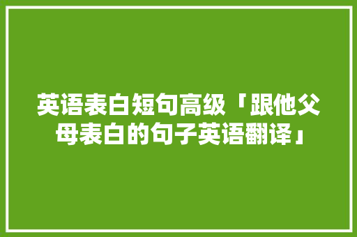 英语表白短句高级「跟他父母表白的句子英语翻译」 英语表白短句高级「跟他父母表白的句子英语翻译」 土味情话