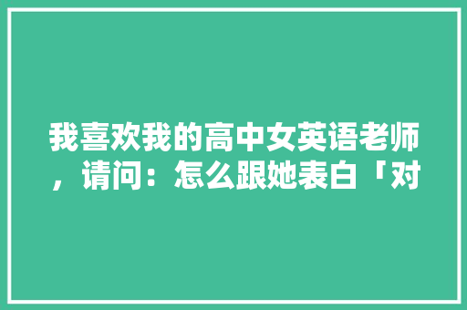 我喜欢我的高中女英语老师，请问：怎么跟她表白「对暗恋的人表白英语句子简短」 我喜欢我的高中女英语老师，请问：怎么跟她表白「对暗恋的人表白英语句子简短」 撩妹套路