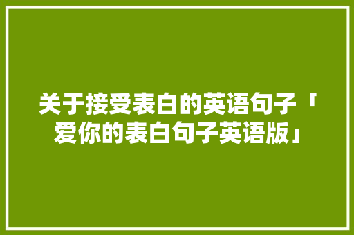 关于接受表白的英语句子「爱你的表白句子英语版」 土味情话 关于接受表白的英语句子「爱你的表白句子英语版」 关于接受表白的英语句子「爱你的表白句子英语版」 土味情话