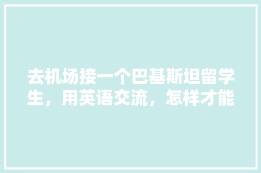 去机场接一个巴基斯坦留学生，用英语交流，怎样才能显得礼貌尊重又热情「英语礼貌表白句子简短」 去机场接一个巴基斯坦留学生，用英语交流，怎样才能显得礼貌尊重又热情「英语礼貌表白句子简短」 表白句子