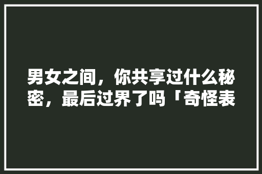 男女之间，你共享过什么秘密，最后过界了吗「奇怪表白翻译成英语句子怎么说」 男女之间，你共享过什么秘密，最后过界了吗「奇怪表白翻译成英语句子怎么说」 土味情话