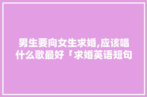 男生要向女生求婚,应该唱什么歌最好「求婚英语短句表白句子简短」