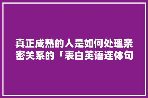 真正成熟的人是如何处理亲密关系的「表白英语连体句子怎么写的」 真正成熟的人是如何处理亲密关系的「表白英语连体句子怎么写的」 聊天话题