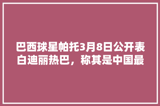 巴西球星帕托3月8日公开表白迪丽热巴，称其是中国最美的人，你觉得他俩能成吗「表白明星英语句子带翻译简短」 巴西球星帕托3月8日公开表白迪丽热巴，称其是中国最美的人，你觉得他俩能成吗「表白明星英语句子带翻译简短」 恋爱技巧