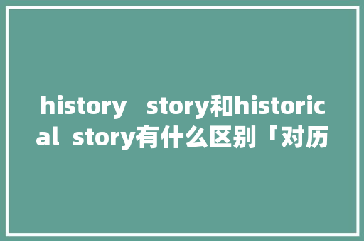 history   story和historical  story有什么区别「对历史的表白句子英语短句」 history   story和historical  story有什么区别「对历史的表白句子英语短句」 土味情话