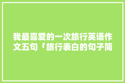 我最喜爱的一次旅行英语作文五句「旅行表白的句子简短英语版」 我最喜爱的一次旅行英语作文五句「旅行表白的句子简短英语版」 聊天话题