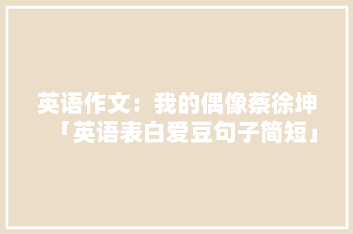英语作文:我的偶像蔡徐坤「英语表白爱豆句子简短」 聊天话题 英语作文:我的偶像蔡徐坤「英语表白爱豆句子简短」 英语作文:我的偶像蔡徐坤「英语表白爱豆句子简短」 聊天话题