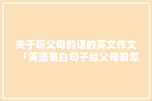 关于听父母的话的英文作文「英语表白句子给父母看怎么说」 关于听父母的话的英文作文「英语表白句子给父母看怎么说」 土味情话