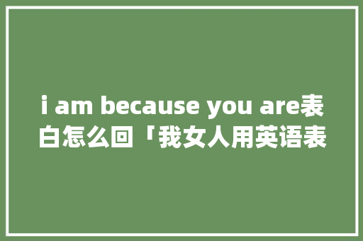 i am because you are表白怎么回「我女人用英语表白句子怎么说」 i am because you are表白怎么回「我女人用英语表白句子怎么说」 撩妹套路
